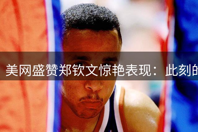 美网盛赞郑钦文惊艳表现：此刻的她完美无瑕